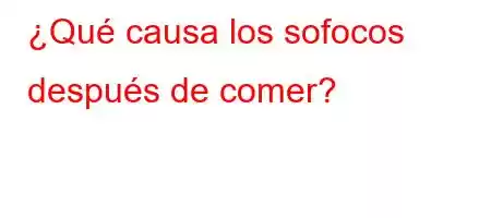 ¿Qué causa los sofocos después de comer?