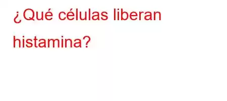 ¿Qué células liberan histamina?