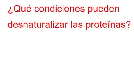 ¿Qué condiciones pueden desnaturalizar las proteínas?