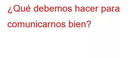 ¿Qué debemos hacer para comunicarnos bien?