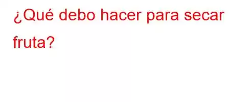 ¿Qué debo hacer para secar la fruta?