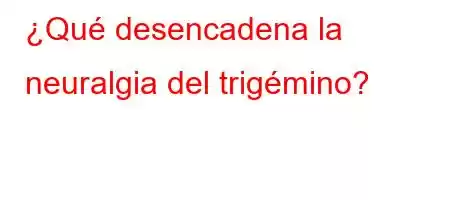 ¿Qué desencadena la neuralgia del trigémino?