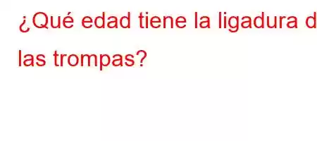 ¿Qué edad tiene la ligadura de las trompas