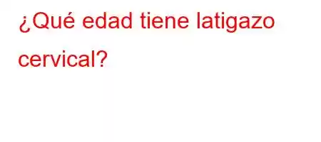 ¿Qué edad tiene latigazo cervical