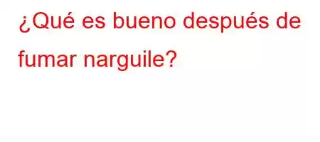 ¿Qué es bueno después de fumar narguile?