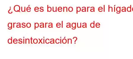 ¿Qué es bueno para el hígado graso para el agua de desintoxicación?