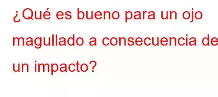 ¿Qué es bueno para un ojo magullado a consecuencia de un impacto?