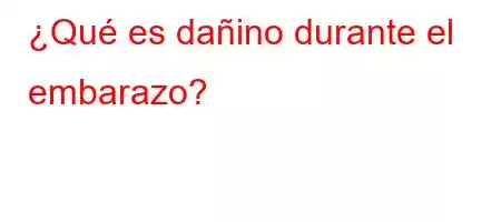 ¿Qué es dañino durante el embarazo?