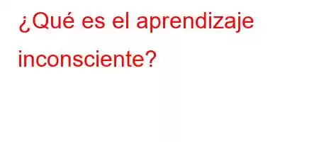 ¿Qué es el aprendizaje inconsciente?