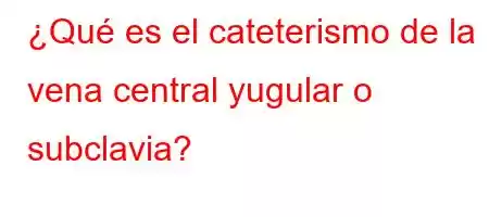 ¿Qué es el cateterismo de la vena central yugular o subclavia?