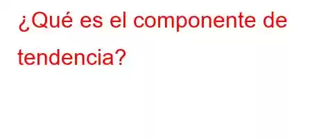 ¿Qué es el componente de tendencia?