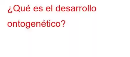 ¿Qué es el desarrollo ontogenético?