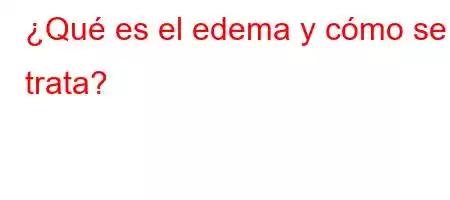 ¿Qué es el edema y cómo se trata