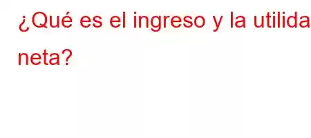 ¿Qué es el ingreso y la utilidad neta?