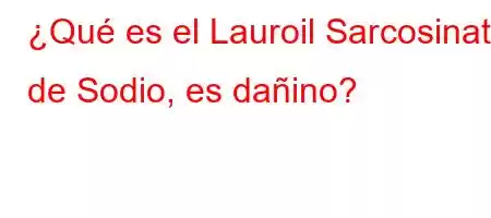 ¿Qué es el Lauroil Sarcosinato de Sodio, es dañino