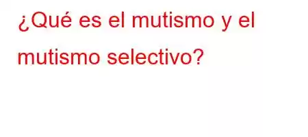 ¿Qué es el mutismo y el mutismo selectivo?