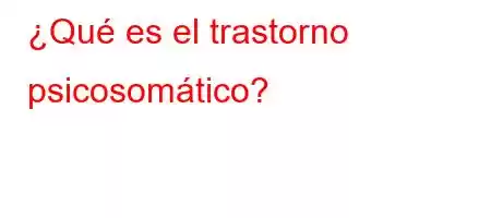 ¿Qué es el trastorno psicosomático?