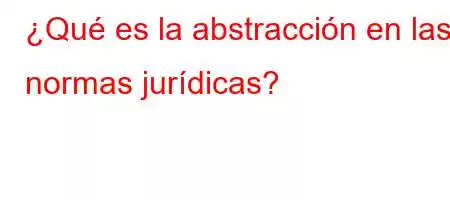 ¿Qué es la abstracción en las normas jurídicas