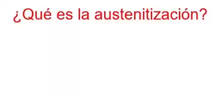 ¿Qué es la austenitización