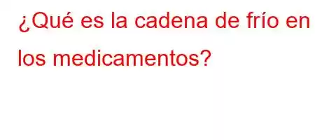 ¿Qué es la cadena de frío en los medicamentos?