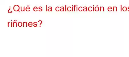 ¿Qué es la calcificación en los riñones?