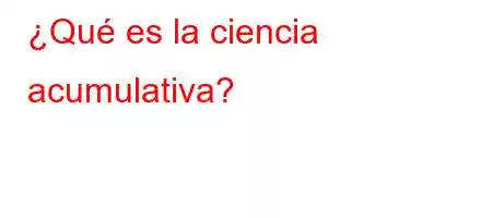 ¿Qué es la ciencia acumulativa