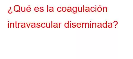 ¿Qué es la coagulación intravascular diseminada