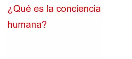 ¿Qué es la conciencia humana?