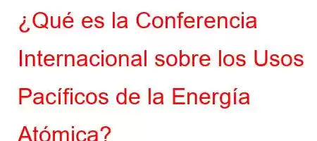 ¿Qué es la Conferencia Internacional sobre los Usos Pacíficos de la Energía Atómica?