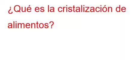 ¿Qué es la cristalización de alimentos