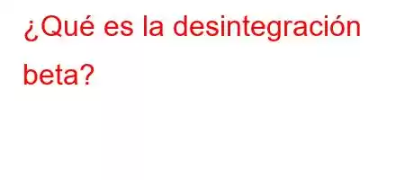 ¿Qué es la desintegración beta?