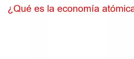 ¿Qué es la economía atómica?