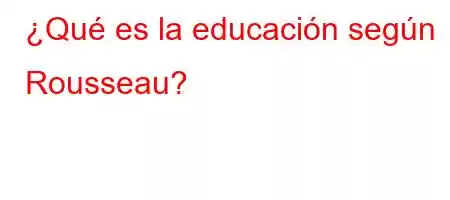 ¿Qué es la educación según Rousseau?