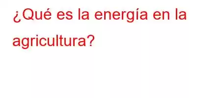 ¿Qué es la energía en la agricultura?