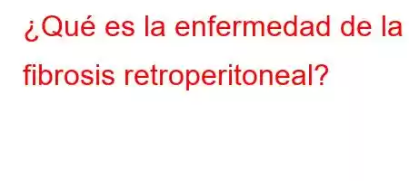 ¿Qué es la enfermedad de la fibrosis retroperitoneal?