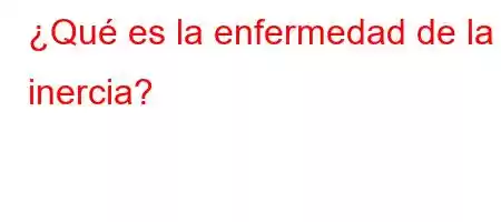 ¿Qué es la enfermedad de la inercia?