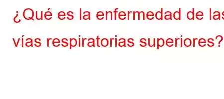 ¿Qué es la enfermedad de las vías respiratorias superiores?