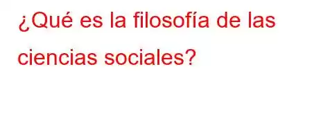 ¿Qué es la filosofía de las ciencias sociales?