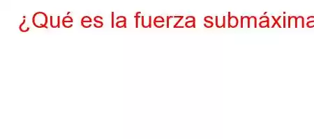 ¿Qué es la fuerza submáxima?