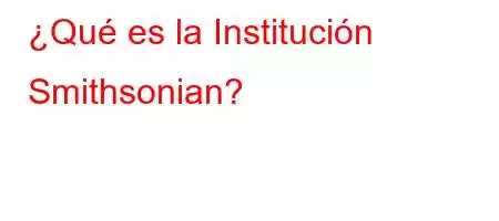 ¿Qué es la Institución Smithsonian?