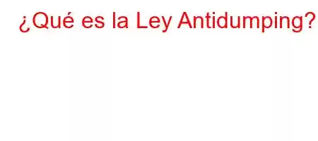 ¿Qué es la Ley Antidumping?