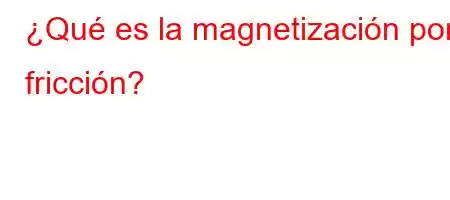 ¿Qué es la magnetización por fricción