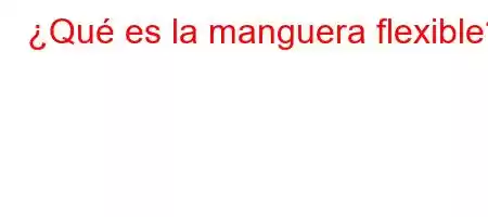 ¿Qué es la manguera flexible?