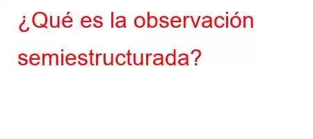 ¿Qué es la observación semiestructurada?