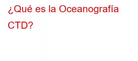 ¿Qué es la Oceanografía CTD?