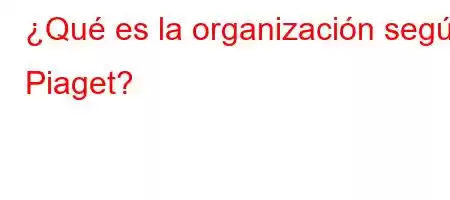 ¿Qué es la organización según Piaget?