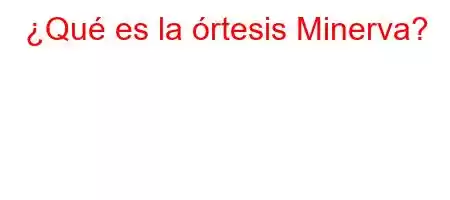 ¿Qué es la órtesis Minerva