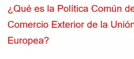 ¿Qué es la Política Común de Comercio Exterior de la Unión Europea