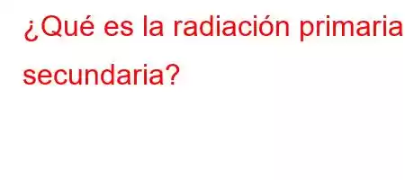 ¿Qué es la radiación primaria y secundaria?