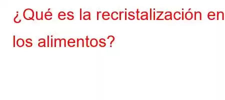 ¿Qué es la recristalización en los alimentos